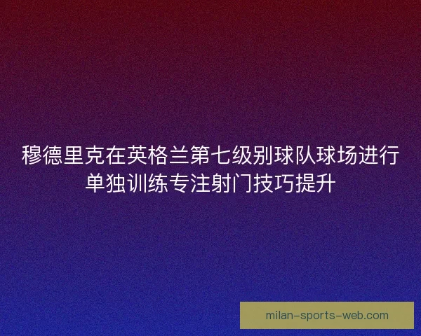 穆德里克在英格兰第七级别球队球场进行单独训练专注射门技巧提升