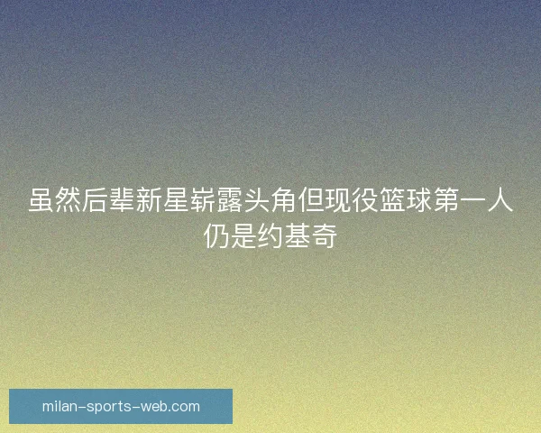 虽然后辈新星崭露头角但现役篮球第一人仍是约基奇 虽然后辈新星崭露头角但现役篮球第一人仍是约基奇