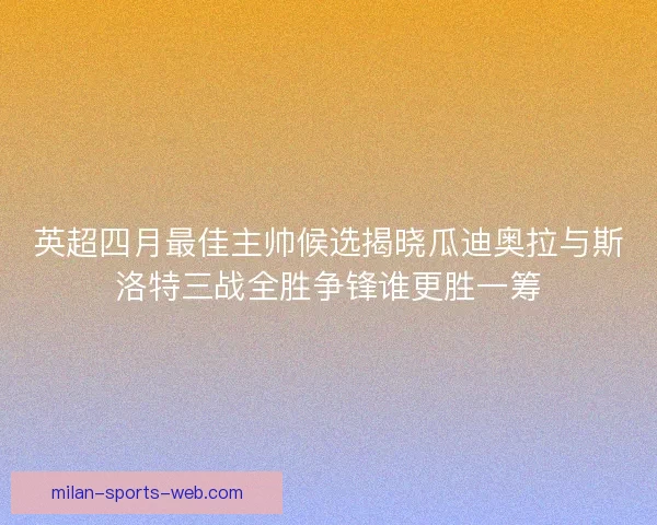 英超四月最佳主帅候选揭晓瓜迪奥拉与斯洛特三战全胜争锋谁更胜一筹