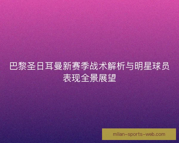 巴黎圣日耳曼新赛季战术解析与明星球员表现全景展望