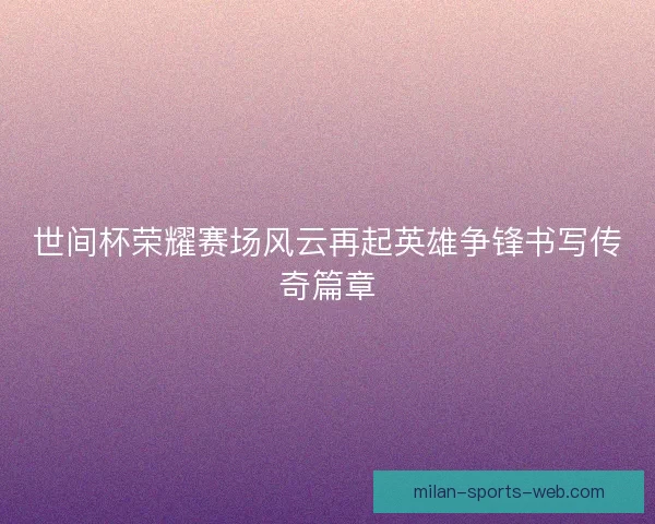 世间杯荣耀赛场风云再起英雄争锋书写传奇篇章