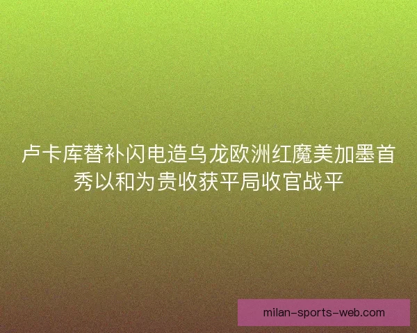 卢卡库替补闪电造乌龙欧洲红魔美加墨首秀以和为贵收获平局收官战平 卢卡库替补闪电造乌龙欧洲红魔美加墨首秀以和为贵收获平局收官战平